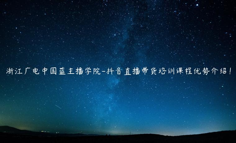 浙江廣電中國(guó)藍(lán)主播學(xué)院-抖音直播帶貨培訓(xùn)課程優(yōu)勢(shì)介紹！